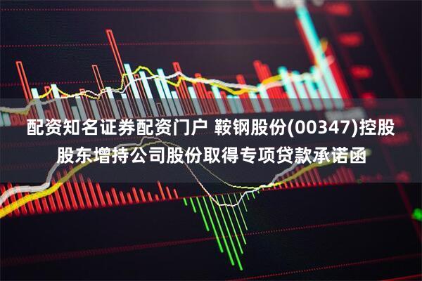配资知名证券配资门户 鞍钢股份(00347)控股股东增持公司股份取得专项贷款承诺函