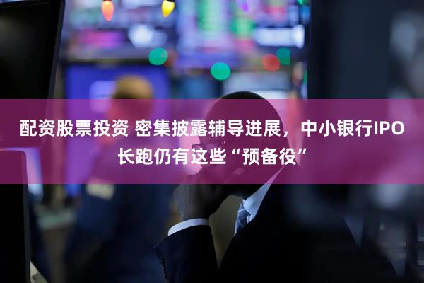 配资股票投资 密集披露辅导进展，中小银行IPO长跑仍有这些“预备役”