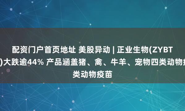 配资门户首页地址 美股异动 | 正业生物(ZYBT.US)大跌逾44% 产品涵盖猪、禽、牛羊、宠物四类动物疫苗