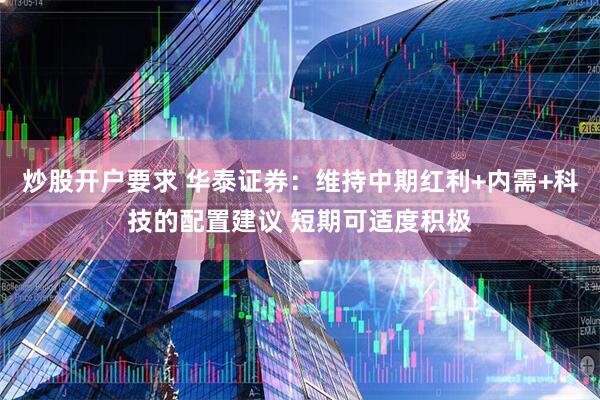 炒股开户要求 华泰证券：维持中期红利+内需+科技的配置建议 短期可适度积极