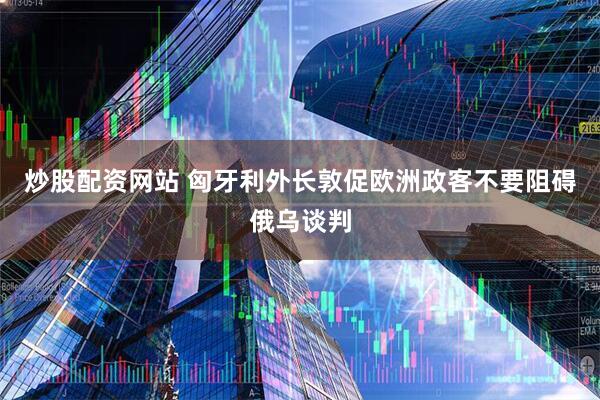 炒股配资网站 匈牙利外长敦促欧洲政客不要阻碍俄乌谈判