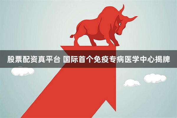 股票配资真平台 国际首个免疫专病医学中心揭牌