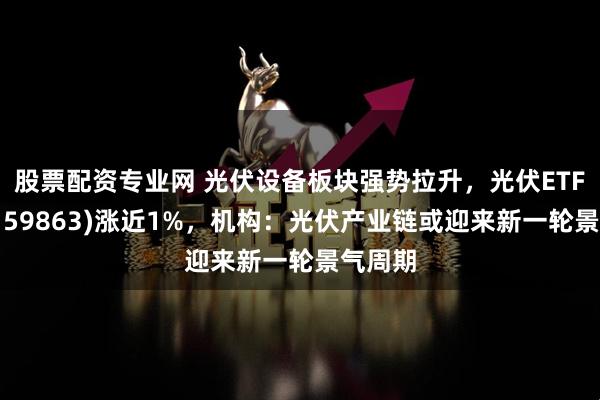 股票配资专业网 光伏设备板块强势拉升，光伏ETF基金(159863)涨近1%，机构：光伏产业链或迎来新一轮景气周期