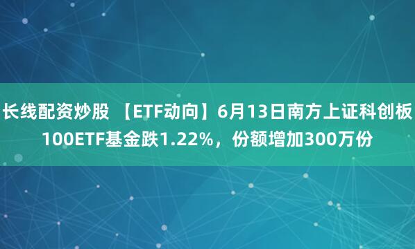 长线配资炒股 【ETF动向】6月13日南方上证科创板100ETF基金跌1.22%，份额增加300万份