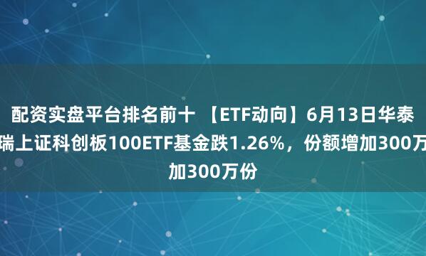 配资实盘平台排名前十 【ETF动向】6月13日华泰柏瑞上证科创板100ETF基金跌1.26%，份额增加300万份