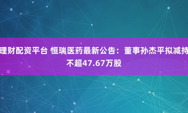 理财配资平台 恒瑞医药最新公告：董事孙杰平拟减持不超47.67万股
