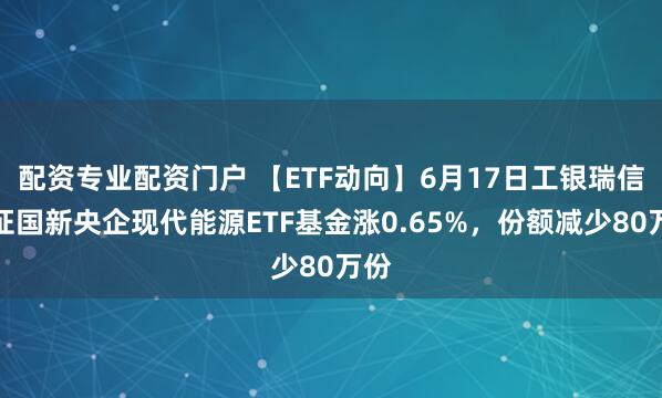 配资专业配资门户 【ETF动向】6月17日工银瑞信中证国新央企现代能源ETF基金涨0.65%，份额减少80万份