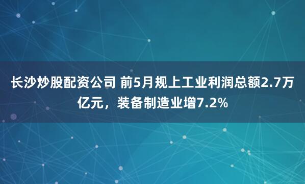 长沙炒股配资公司 前5月规上工业利润总额2.7万亿元，装备制造业增7.2%
