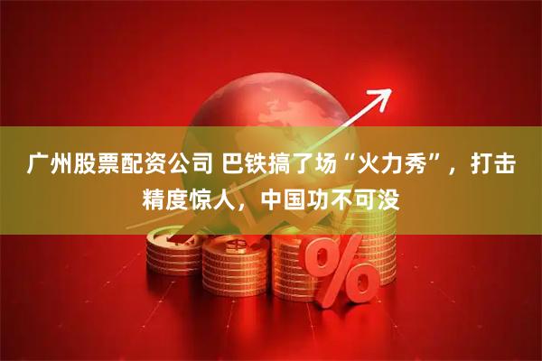 广州股票配资公司 巴铁搞了场“火力秀”，打击精度惊人，中国功不可没
