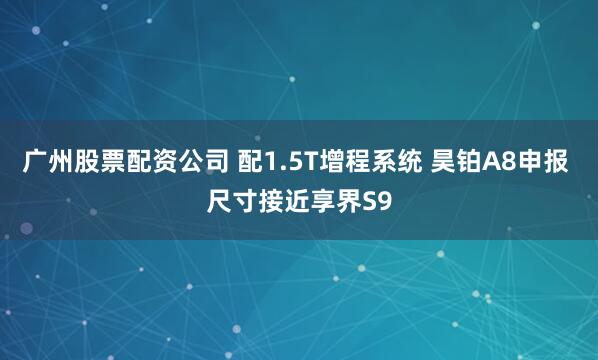 广州股票配资公司 配1.5T增程系统 昊铂A8申报 尺寸接近享界S9