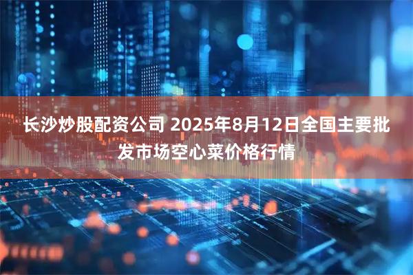 长沙炒股配资公司 2025年8月12日全国主要批发市场空心菜价格行情