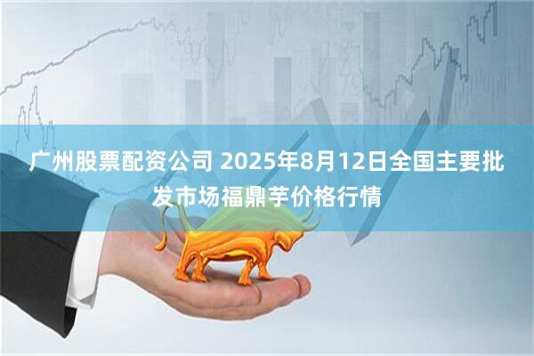 广州股票配资公司 2025年8月12日全国主要批发市场福鼎芋价格行情
