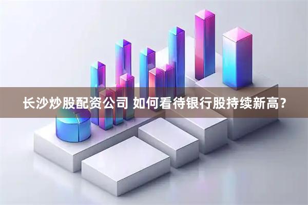 长沙炒股配资公司 如何看待银行股持续新高？