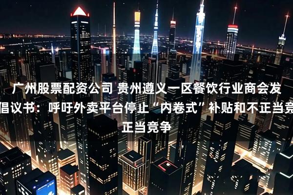 广州股票配资公司 贵州遵义一区餐饮行业商会发布倡议书：呼吁外卖平台停止“内卷式”补贴和不正当竞争