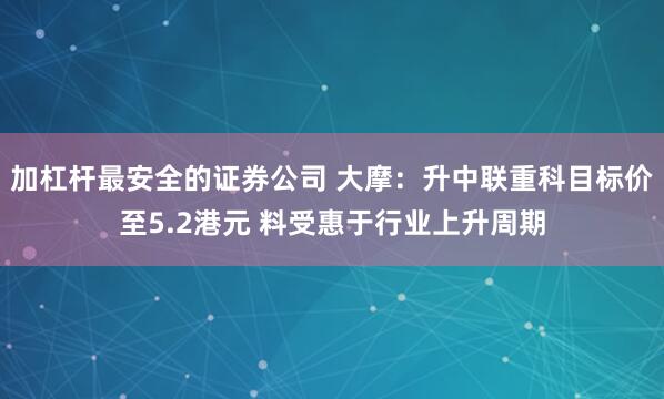 加杠杆最安全的证券公司 大摩：升中联重科目标价至5.2港元 料受惠于行业上升周期
