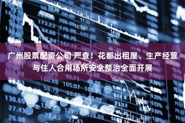 广州股票配资公司 严查！花都出租屋、生产经营与住人合用场所安全整治全面开展