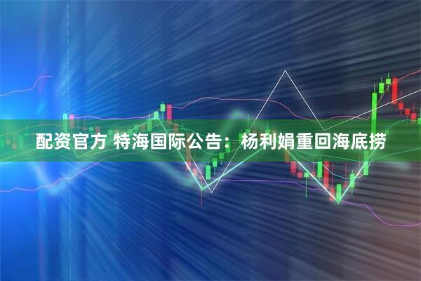 配资官方 特海国际公告：杨利娟重回海底捞