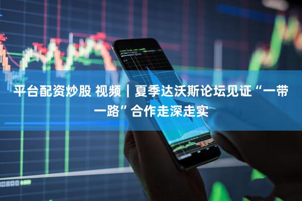 平台配资炒股 视频｜夏季达沃斯论坛见证“一带一路”合作走深走实