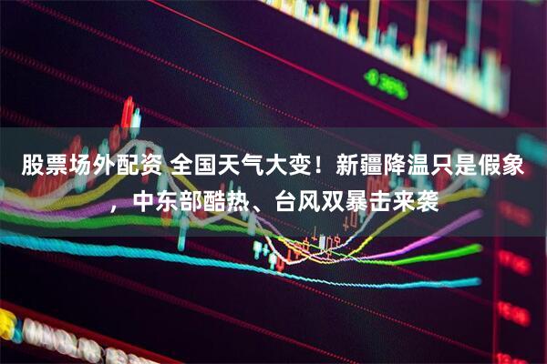 股票场外配资 全国天气大变！新疆降温只是假象，中东部酷热、台风双暴击来袭