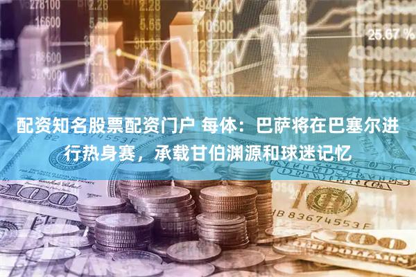配资知名股票配资门户 每体：巴萨将在巴塞尔进行热身赛，承载甘伯渊源和球迷记忆