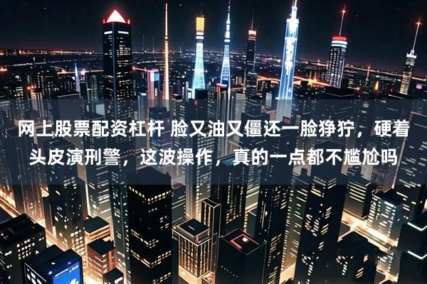 网上股票配资杠杆 脸又油又僵还一脸狰狞，硬着头皮演刑警，这波操作，真的一点都不尴尬吗