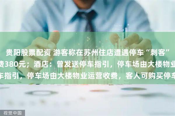 贵阳股票配资 游客称在苏州住店遭遇停车“刺客”，停车18小时6分钟收费380元；酒店：曾发送停车指引，停车场由大楼物业运营收费，客人可购买停车券