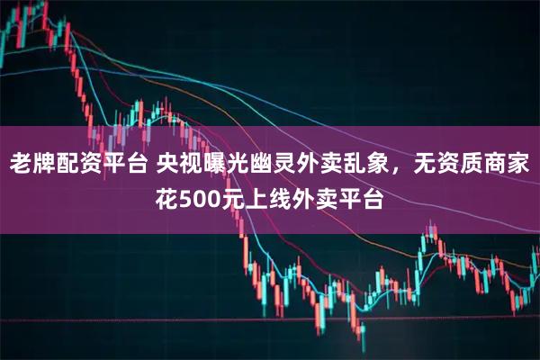老牌配资平台 央视曝光幽灵外卖乱象，无资质商家花500元上线外卖平台