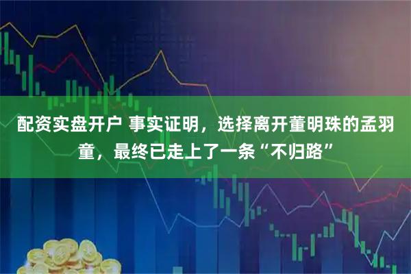 配资实盘开户 事实证明，选择离开董明珠的孟羽童，最终已走上了一条“不归路”