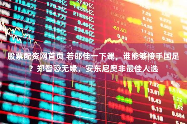 股票配资网首页 若邵佳一下课，谁能够接手国足？郑智恐无缘，安东尼奥非最佳人选